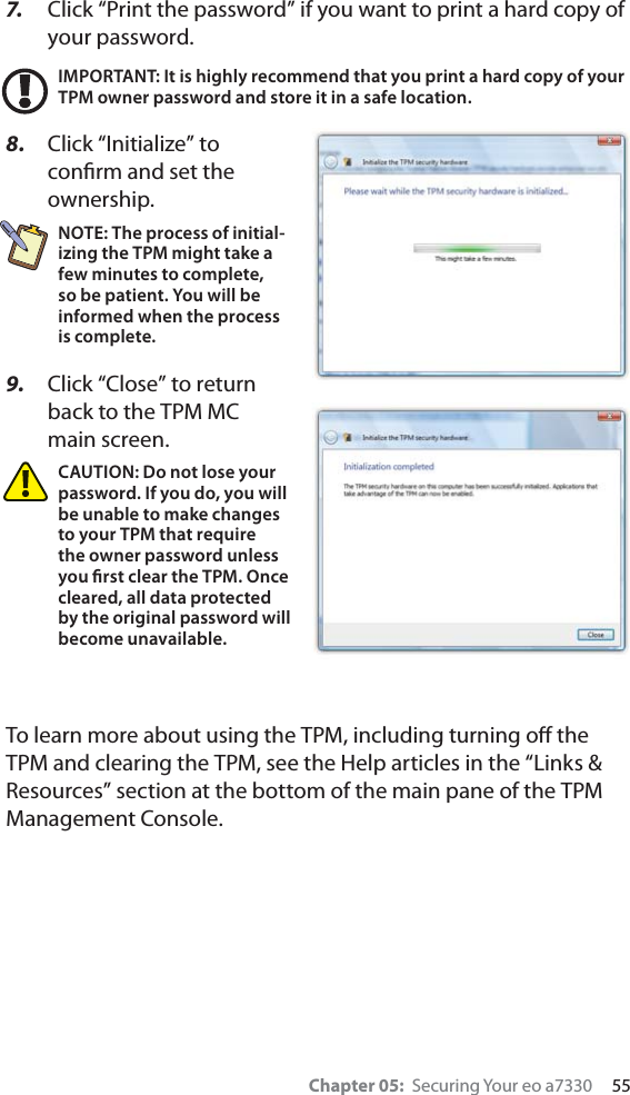 Chapter 05:  Securing Your eo a7330     557.   Click “Print the password” if you want to print a hard copy of your password.IMPORTANT: It is highly recommend that you print a hard copy of your TPM owner password and store it in a safe location.8.  Click “Initialize” to conﬁrm and set the ownership.NOTE: The process of initial-izing the TPM might take a few minutes to complete, so be patient. You will be informed when the process is complete.9.  Click “Close” to return back to the TPM MC main screen.CAUTION: Do not lose your password. If you do, you will be unable to make changes to your TPM that require the owner password unless you ﬁrst clear the TPM. Once cleared, all data protected by the original password will become unavailable.To learn more about using the TPM, including turning oﬀ the TPM and clearing the TPM, see the Help articles in the “Links &amp; Resources” section at the bottom of the main pane of the TPM Management Console.