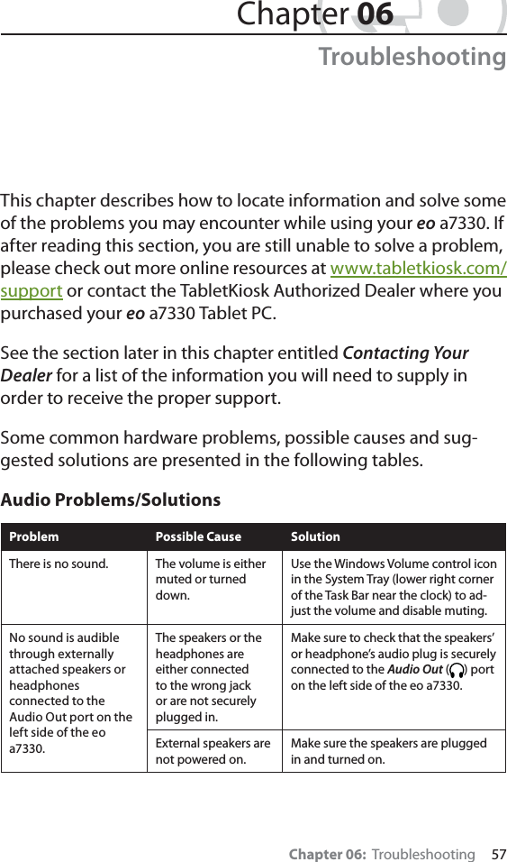 Chapter 06:  Troubleshooting     57This chapter describes how to locate information and solve some of the problems you may encounter while using your eo a7330. If after reading this section, you are still unable to solve a problem, please check out more online resources at www.tabletkiosk.com/support or contact the TabletKiosk Authorized Dealer where you purchased your eo a7330 Tablet PC.See the section later in this chapter entitled Contacting Your Dealer for a list of the information you will need to supply in order to receive the proper support.Some common hardware problems, possible causes and sug-gested solutions are presented in the following tables. Audio Problems/SolutionsProblem Possible Cause SolutionThere is no sound. The volume is either muted or turned down.Use the Windows Volume control icon in the System Tray (lower right corner of the Task Bar near the clock) to ad-just the volume and disable muting.No sound is audible through externally attached speakers or headphones connected to the Audio Out port on the left side of the eo a7330.The speakers or the headphones are either connected to the wrong jack or are not securely plugged in.Make sure to check that the speakers’ or headphone’s audio plug is securely connected to the Audio Out ( ) port on the left side of the eo a7330.External speakers are not powered on.Make sure the speakers are plugged in and turned on.Chapter 06Troubleshooting