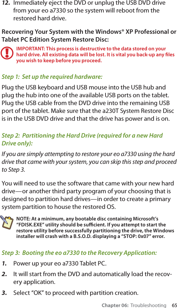 Chapter 06:  Troubleshooting     6512.  Immediately eject the DVD or unplug the USB DVD drive from your eo a7330 so the system will reboot from the restored hard drive.Recovering Your System with the Windows® XP Professional or Tablet PC Edition System Restore Disc:IMPORTANT: This process is destructive to the data stored on your hard drive. All existing data will be lost. It is vital you back-up any ﬁles you wish to keep before you proceed.Step 1:  Set up the required hardware:Plug the USB keyboard and USB mouse into the USB hub and plug the hub into one of the available USB ports on the tablet.  Plug the USB cable from the DVD drive into the remaining USB port of the tablet. Make sure that the a230T System Restore Disc is in the USB DVD drive and that the drive has power and is on.Step 2:  Partitioning the Hard Drive (required for a new Hard Drive only):If you are simply attempting to restore your eo a7330 using the hard drive that came with your system, you can skip this step and proceed to Step 3.You will need to use the software that came with your new hard drive—or another third party program of your choosing that is designed to partition hard drives—in order to create a primary system partition to house the restored OS.NOTE: At a minimum, any bootable disc containing Microsoft’s “FDISK.EXE” utility should be suﬃcient. If you attempt to start the restore utility before successfully partitioning the drive, the Windows installer will crash with a B.S.O.D. displaying a “STOP: 0x07” error.Step 3:  Booting the eo a7330 to the Recovery Application:1.  Power up your eo a7330 Tablet PC.2.  It will start from the DVD and automatically load the recov-ery application.3.  Select “OK” to proceed with partition creation.