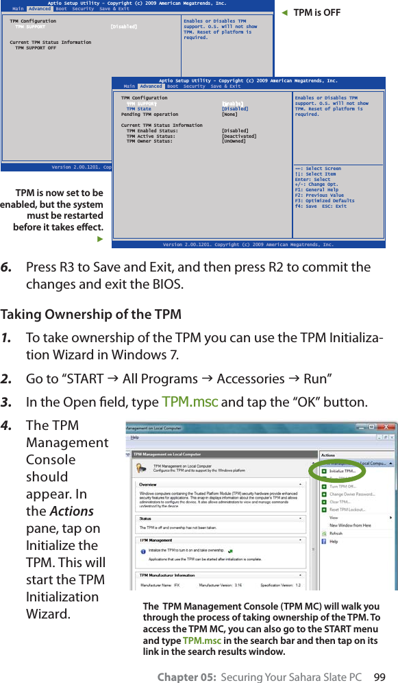 Chapter 05:  Securing Your Sahara Slate PC     996. Press R3 to Save and Exit, and then press R2 to commit the changes and exit the BIOS. Taking Ownership of the TPM1. To take ownership of the TPM you can use the TPM Initializa-tion Wizard in Windows 7.2. Go to “START J All Programs J Accessories J Run”3. In the Open ﬁeld, type TPM.msc and tap the “OK” button.4. The TPM Management Console should appear. In the Actionspane, tap on Initialize the TPM. This will start the TPM Initialization Wizard.Aptio Setup Utility - Copyright (c) 2009 American Megatrends, Inc.Version 2.00.1201. Copyright (c) 2009 American Megatrends, Inc.Main  Advanced  Boot  Security  Save &amp; ExitTPM Configuration  Enables or Disables TPM  TPM SUPPORT  [Disabled] support. O.S. will not show  TPM. Reset of platform is required.Current TPM Status Information  TPM SUPPORT OFF  ȲȰ: Select Screen  ȱȳ: Select ItemEnter: Select+/-: Change Opt.F1: General HelpF2: Previous ValueF3: Optimized Defaultsf4: Save  ESC: ExitAptio Setup Utility - Copyright (c) 2009 American Megatrends, Inc.Version 2.00.1201. Copyright (c) 2009 American Megatrends, Inc.Main  Advanced  Boot  Security  Save &amp; ExitTPM Configuration  Enables or Disables TPM  TPM SUPPORT  [Enable] support. O.S. will not show  TPM State  [Disabled]  TPM. Reset of platform isPending TPM operation  [None]  required.  Current TPM Status Information  TPM Enabled Status:  [Disabled]  TPM Active Status:  [Deactivated]  TPM Owner Status:  [UnOwned]  ȲȰ: Select Screen  ȱȳ: Select ItemEnter: Select+/-: Change Opt.F1: General HelpF2: Previous ValueF3: Optimized Defaultsf4: Save  ESC: ExitɳTPM is OFFTPM is now set to be enabled, but the system must be restarted before it takes eﬀect.ɱThe  TPM Management Console (TPM MC) will walk you through the process of taking ownership of the TPM. To access the TPM MC, you can also go to the START menu and type TPM.msc in the search bar and then tap on its link in the search results window.