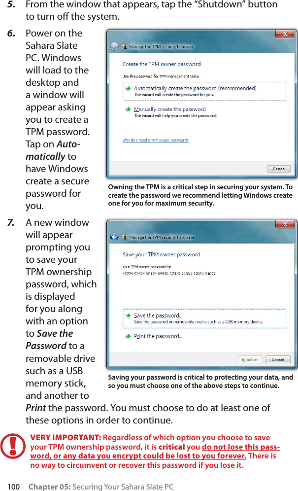 100 Chapter 05: Securing Your Sahara Slate PC5. From the window that appears, tap the “Shutdown” button to turn oﬀ the system. 6. Power on the Sahara Slate PC. Windows will load to the desktop and a window will appear asking you to create a TPM password. Tap on Auto-matically to have Windows create a secure password for you.7. A new window will appear prompting you to save your TPM ownership password, which is displayed for you along with an option to Save the Password to a removable drive such as a USB memory stick, and another to Print the password. You must choose to do at least one of these options in order to continue.VERY IMPORTANT: Regardless of which option you choose to save your TPM ownership password, it is critical you do not lose this pass-word, or any data you encrypt could be lost to you forever. There is no way to circumvent or recover this password if you lose it.Owning the TPM is a critical step in securing your system. To create the password we recommend letting Windows create one for you for maximum security.Saving your password is critical to protecting your data, and so you must choose one of the above steps to continue.