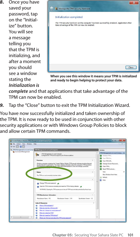 Chapter 05:  Securing Your Sahara Slate PC     1018. Once you have saved your password, tap on the “Initial-ize” button. You will see a message telling you that the TPM is initializing, and after a moment you should see a window stating the Initialization is complete and that applications that take advantage of the TPM can now be enabled.9. Tap the “Close” button to exit the TPM Initialization Wizard.You have now successfully initialized and taken ownership of the TPM. It is now ready to be used in conjunction with other security applications or with Windows Group Policies to block and allow certain TPM commands.When you see this window it means your TPM is initialized and ready to begin helping to protect your data.