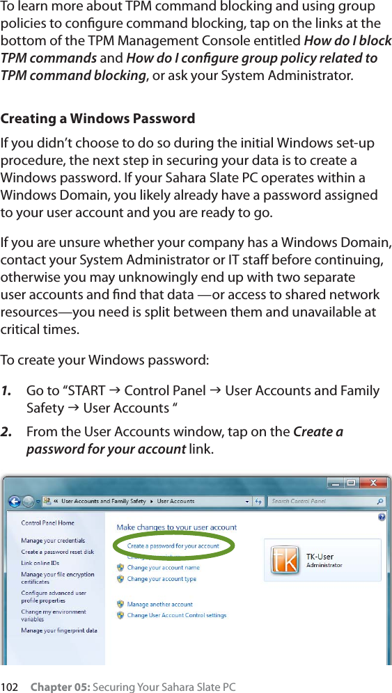 102 Chapter 05: Securing Your Sahara Slate PCTo learn more about TPM command blocking and using group policies to conﬁgure command blocking, tap on the links at the bottom of the TPM Management Console entitled How do I block TPM commands and How do I conﬁgure group policy related to TPM command blocking, or ask your System Administrator.Creating a Windows PasswordIf you didn’t choose to do so during the initial Windows set-up procedure, the next step in securing your data is to create a Windows password. If your Sahara Slate PC operates within a Windows Domain, you likely already have a password assigned to your user account and you are ready to go.If you are unsure whether your company has a Windows Domain, contact your System Administrator or IT staﬀ before continuing, otherwise you may unknowingly end up with two separate user accounts and ﬁnd that data —or access to shared network resources—you need is split between them and unavailable at critical times.To create your Windows password:1. Go to “START J Control Panel J User Accounts and Family Safety J User Accounts “2. From the User Accounts window, tap on the Create a password for your account link.