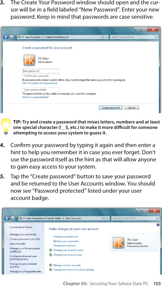 Chapter 05:  Securing Your Sahara Slate PC     1033. The Create Your Password window should open and the cur-sor will be in a ﬁeld labeled “New Password”. Enter your new password. Keep in mind that passwords are case sensitive.TIP: Try and create a password that mixes letters, numbers and at least one special character (! _ $, etc.) to make it more diﬃcult for someone attempting to access your system to guess it.4. Conﬁrm your password by typing it again and then enter a hint to help you remember it in case you ever forget. Don’t use the password itself as the hint as that will allow anyone to gain easy access to your system.5. Tap the “Create password” button to save your password and be returned to the User Accounts window. You should now see “Password protected” listed under your user account badge.