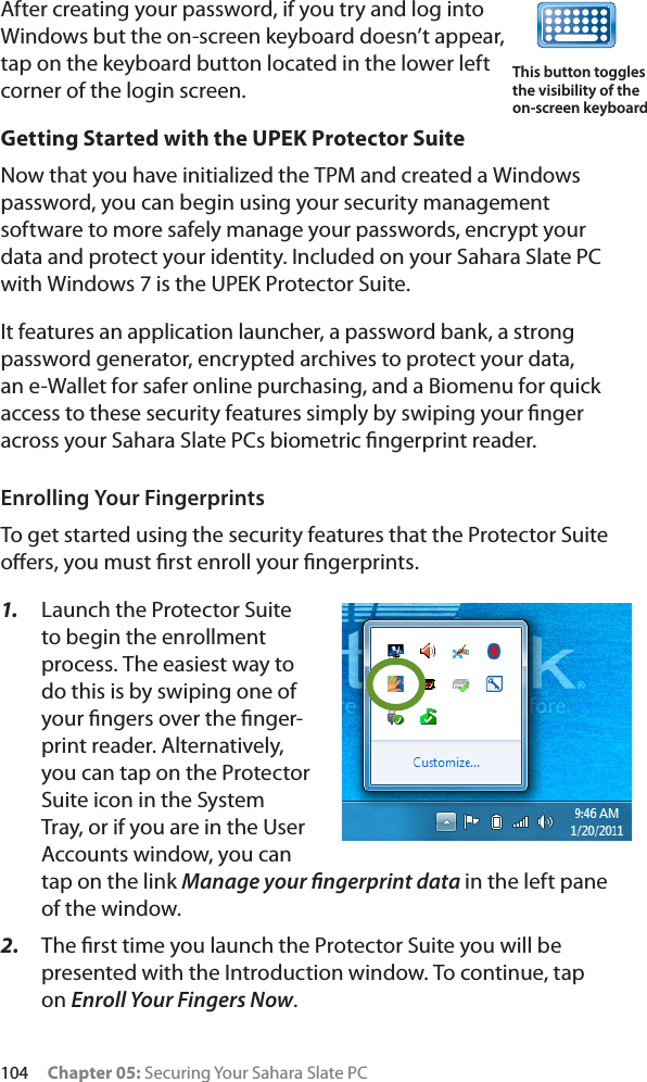 104 Chapter 05: Securing Your Sahara Slate PCAfter creating your password, if you try and log into Windows but the on-screen keyboard doesn’t appear, tap on the keyboard button located in the lower left corner of the login screen.Getting Started with the UPEK Protector SuiteNow that you have initialized the TPM and created a Windows password, you can begin using your security management software to more safely manage your passwords, encrypt your data and protect your identity. Included on your Sahara Slate PC with Windows 7 is the UPEK Protector Suite.It features an application launcher, a password bank, a strong password generator, encrypted archives to protect your data, an e-Wallet for safer online purchasing, and a Biomenu for quick access to these security features simply by swiping your ﬁnger across your Sahara Slate PCs biometric ﬁngerprint reader.Enrolling Your FingerprintsTo get started using the security features that the Protector Suite oﬀers, you must ﬁrst enroll your ﬁngerprints.1. Launch the Protector Suite to begin the enrollment process. The easiest way to do this is by swiping one of your ﬁngers over the ﬁnger-print reader. Alternatively, you can tap on the Protector Suite icon in the System Tray, or if you are in the User Accounts window, you can tap on the link Manage your ﬁngerprint data in the left pane of the window.2. The ﬁrst time you launch the Protector Suite you will be presented with the Introduction window. To continue, tap on Enroll Your Fingers Now.This button toggles the visibility of the on-screen keyboard