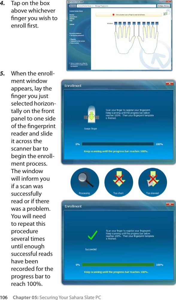 106 Chapter 05: Securing Your Sahara Slate PC4. Tap on the box above whichever ﬁnger you wish to enroll ﬁrst.5. When the enroll-ment window appears, lay the ﬁnger you just selected horizon-tally on the front panel to one side of the ﬁngerprint reader and slide it across the scanner bar to begin the enroll-ment process. The window will inform you if a scan was successfully read or if there was a problem. You will need to repeat this procedure several times until enough successful reads have been recorded for the progress bar to reach 100%. 