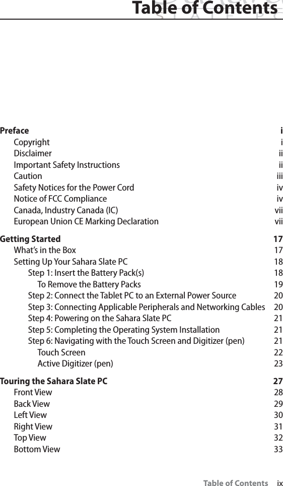 Table of ContentsTable of Contents     ixPreface iCopyright iDisclaimer iiImportant Safety Instructions iiCaution iiiSafety Notices for the Power Cord ivNotice of FCC Compliance ivCanada, Industry Canada (IC) viiEuropean Union CE Marking Declaration viiGetting Started 17What’s in the Box 17Setting Up Your Sahara Slate PC 18Step 1: Insert the Battery Pack(s) 18To Remove the Battery Packs 19Step 2: Connect the Tablet PC to an External Power Source 20Step 3: Connecting Applicable Peripherals and Networking Cables 20Step 4: Powering on the Sahara Slate PC 21Step 5: Completing the Operating System Installation 21Step 6: Navigating with the Touch Screen and Digitizer (pen) 21Touch Screen 22Active Digitizer (pen) 23Touring the Sahara Slate PC 27Front View 28Back View 29Left View 30Right View 31Top View 32Bottom View 33