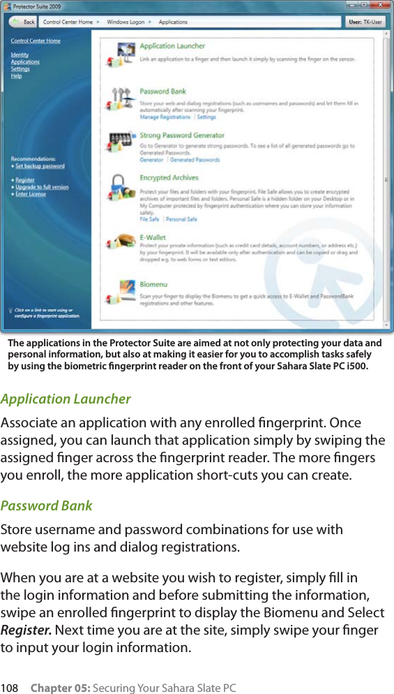 108 Chapter 05: Securing Your Sahara Slate PCApplication LauncherAssociate an application with any enrolled ﬁngerprint. Once assigned, you can launch that application simply by swiping the assigned ﬁnger across the ﬁngerprint reader. The more ﬁngers you enroll, the more application short-cuts you can create.Password BankStore username and password combinations for use with website log ins and dialog registrations.When you are at a website you wish to register, simply ﬁll in the login information and before submitting the information, swipe an enrolled ﬁngerprint to display the Biomenu and Select Register. Next time you are at the site, simply swipe your ﬁnger to input your login information.The applications in the Protector Suite are aimed at not only protecting your data and personal information, but also at making it easier for you to accomplish tasks safely by using the biometric ﬁngerprint reader on the front of your Sahara Slate PC i500.