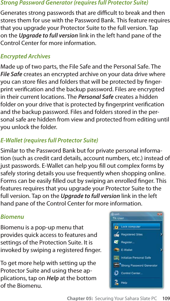 Chapter 05:  Securing Your Sahara Slate PC     109Strong Password Generator (requires full Protector Suite)Generates strong passwords that are diﬃcult to break and then stores them for use with the Password Bank. This feature requires that you upgrade your Protector Suite to the full version. Tap on the Upgrade to full version link in the left hand pane of the Control Center for more information.Encrypted ArchivesMade up of two parts, the File Safe and the Personal Safe. The File Safe creates an encrypted archive on your data drive where you can store ﬁles and folders that will be protected by ﬁnger-print veriﬁcation and the backup password. Files are encrypted in their current locations. The Personal Safe creates a hidden folder on your drive that is protected by ﬁngerprint veriﬁcation and the backup password. Files and folders stored in the per-sonal safe are hidden from view and protected from editing until you unlock the folder.E-Wallet (requires full Protector Suite)Similar to the Password Bank but for private personal informa-tion (such as credit card details, account numbers, etc.) instead of just passwords. E-Wallet can help you ﬁll out complex forms by safely storing details you use frequently when shopping online. Forms can be easily ﬁlled out by swiping an enrolled ﬁnger. This features requires that you upgrade your Protector Suite to the full version. Tap on the Upgrade to full version link in the left hand pane of the Control Center for more information.BiomenuBiomenu is a pop-up menu that provides quick access to features and settings of the Protection Suite. It is invoked by swiping a registered ﬁnger.To get more help with setting up the Protector Suite and using these ap-plications, tap on Help at the bottom of the Biomenu.