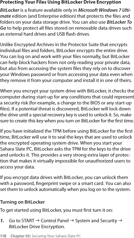 110 Chapter 05: Securing Your Sahara Slate PCProtecting Your Files Using BitLocker Drive EncryptionBitLocker is a feature available only in Microsoft Windows 7 Ulti-mate edition (and Enterprise edition) that protects the ﬁles and folders on your data storage drive. You can also use BitLocker To Go to help protect all ﬁles stored on removable data drives such as external hard drives and USB ﬂash drives.Unlike Encrypted Archives in the Protector Suite that encrypts individual ﬁles and folders, BitLocker encrypts the entire drive. You can log on and work with your ﬁles normally, but BitLocker can help block hackers from not only reading your private data, but also from accessing the system ﬁles they rely on to discover your Windows password or from accessing your data even when they remove it from your computer and install it in one of theirs.When you encrypt your system drive with BitLocker, it checks the computer during start-up for any conditions that could represent a security risk (for example, a change to the BIOS or any start-up ﬁles). If a potential threat is discovered, BitLocker will lock down the drive until a special recovery key is used to unlock it. So, makesure to create this key when you turn on BitLocker for the ﬁrst time.If you have initialized the TPM before using BitLocker for the ﬁrst time, BitLocker will use it to seal the keys that are used to unlock the encrypted operating system drive. When you start your Sahara Slate PC, BitLocker asks the TPM for the keys to the drive and unlocks it. This provides a very strong extra layer of protec-tion that makes it virtually impossible for unauthorized users to access your data.If you encrypt data drives with BitLocker, you can unlock them with a password, ﬁngerprint swipe or a smart card. You can also set them to unlock automatically when you log on to the system.Turning on BitLockerTo get started using BitLocker, you must ﬁrst turn it on:1. Go to START J Control Panel J System and Security JBitLocker Drive Encryption.