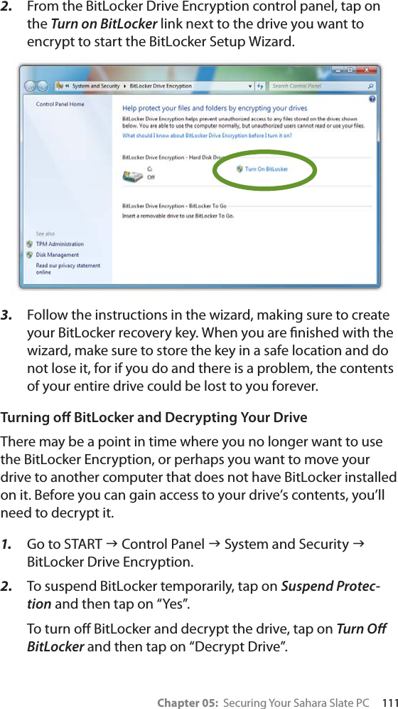 Chapter 05:  Securing Your Sahara Slate PC     1112. From the BitLocker Drive Encryption control panel, tap on the Turn on BitLocker link next to the drive you want to encrypt to start the BitLocker Setup Wizard.3. Follow the instructions in the wizard, making sure to create your BitLocker recovery key. When you are ﬁnished with the wizard, make sure to store the key in a safe location and do not lose it, for if you do and there is a problem, the contents of your entire drive could be lost to you forever.Turning oﬀ BitLocker and Decrypting Your DriveThere may be a point in time where you no longer want to use the BitLocker Encryption, or perhaps you want to move your drive to another computer that does not have BitLocker installed on it. Before you can gain access to your drive’s contents, you’ll need to decrypt it.1. Go to START J Control Panel J System and Security JBitLocker Drive Encryption.2. To suspend BitLocker temporarily, tap on Suspend Protec-tion and then tap on “Yes”.To turn oﬀ BitLocker and decrypt the drive, tap on Turn Oﬀ BitLocker and then tap on “Decrypt Drive”.