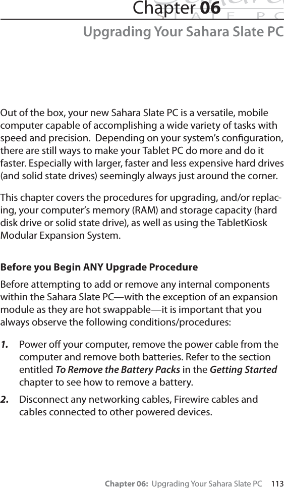 Chapter 06:  Upgrading Your Sahara Slate PC     113Chapter 06Upgrading Your Sahara Slate PCOut of the box, your new Sahara Slate PC is a versatile, mobile computer capable of accomplishing a wide variety of tasks with speed and precision.  Depending on your system’s conﬁguration, there are still ways to make your Tablet PC do more and do it faster. Especially with larger, faster and less expensive hard drives (and solid state drives) seemingly always just around the corner.This chapter covers the procedures for upgrading, and/or replac-ing, your computer’s memory (RAM) and storage capacity (hard disk drive or solid state drive), as well as using the TabletKiosk Modular Expansion System.Before you Begin ANY Upgrade ProcedureBefore attempting to add or remove any internal components within the Sahara Slate PC—with the exception of an expansion module as they are hot swappable—it is important that you always observe the following conditions/procedures:1. Power oﬀ your computer, remove the power cable from the computer and remove both batteries. Refer to the section entitled To Remove the Battery Packs in the Getting Started chapter to see how to remove a battery.2. Disconnect any networking cables, Firewire cables and cables connected to other powered devices.