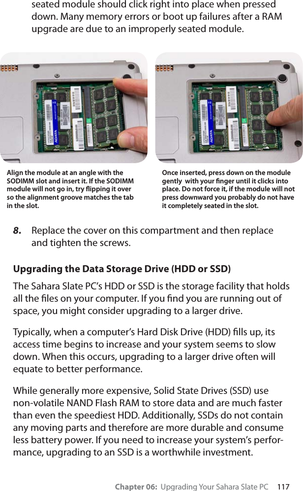 Chapter 06:  Upgrading Your Sahara Slate PC     117seated module should click right into place when pressed down. Many memory errors or boot up failures after a RAM upgrade are due to an improperly seated module.8. Replace the cover on this compartment and then replace and tighten the screws. Upgrading the Data Storage Drive (HDD or SSD)The Sahara Slate PC’s HDD or SSD is the storage facility that holds all the ﬁles on your computer. If you ﬁnd you are running out of space, you might consider upgrading to a larger drive.Typically, when a computer’s Hard Disk Drive (HDD) ﬁlls up, its access time begins to increase and your system seems to slow down. When this occurs, upgrading to a larger drive often will equate to better performance. While generally more expensive, Solid State Drives (SSD) use non-volatile NAND Flash RAM to store data and are much faster than even the speediest HDD. Additionally, SSDs do not contain any moving parts and therefore are more durable and consume less battery power. If you need to increase your system’s perfor-mance, upgrading to an SSD is a worthwhile investment.Align the module at an angle with the SODIMM slot and insert it. If the SODIMM module will not go in, try ﬂipping it over so the alignment groove matches the tab in the slot.Once inserted, press down on the module gently  with your ﬁnger until it clicks into place. Do not force it, if the module will not press downward you probably do not have it completely seated in the slot.