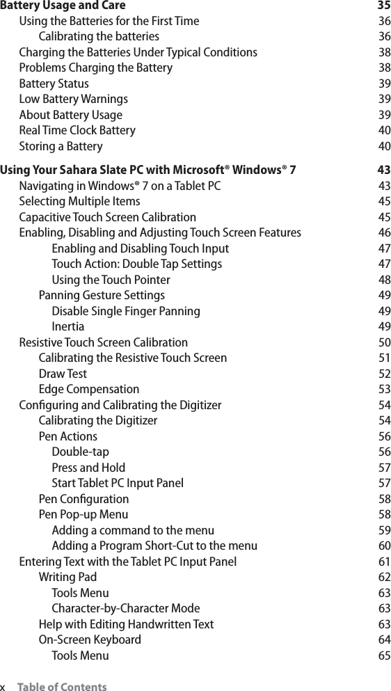 xTable of ContentsBattery Usage and Care 35Using the Batteries for the First Time 36Calibrating the batteries 36Charging the Batteries Under Typical Conditions 38Problems Charging the Battery 38Battery Status 39Low Battery Warnings  39About Battery Usage 39Real Time Clock Battery 40Storing a Battery 40Using Your Sahara Slate PC with Microsoft® Windows® 7 43Navigating in Windows® 7 on a Tablet PC 43Selecting Multiple Items 45Capacitive Touch Screen Calibration 45Enabling, Disabling and Adjusting Touch Screen Features 46Enabling and Disabling Touch Input 47Touch Action: Double Tap Settings 47Using the Touch Pointer 48Panning Gesture Settings 49Disable Single Finger Panning 49Inertia 49Resistive Touch Screen Calibration 50Calibrating the Resistive Touch Screen 51Draw Test 52Edge Compensation 53Conﬁguring and Calibrating the Digitizer 54Calibrating the Digitizer 54Pen Actions 56Double-tap 56Press and Hold 57Start Tablet PC Input Panel 57Pen Conﬁguration 58Pen Pop-up Menu 58Adding a command to the menu 59Adding a Program Short-Cut to the menu 60Entering Text with the Tablet PC Input Panel 61Writing Pad 62Tools Menu 63Character-by-Character Mode 63Help with Editing Handwritten Text 63On-Screen Keyboard 64Tools Menu 65