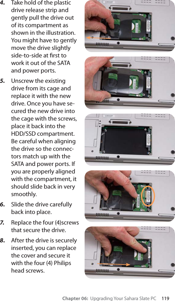Chapter 06:  Upgrading Your Sahara Slate PC     1194. Take hold of the plastic drive release strip and gently pull the drive out of its compartment as shown in the illustration. You might have to gently move the drive slightly side-to-side at ﬁrst to work it out of the SATA and power ports.5. Unscrew the existing drive from its cage and replace it with the new drive. Once you have se-cured the new drive into the cage with the screws, place it back into the HDD/SSD compartment. Be careful when aligning the drive so the connec-tors match up with the SATA and power ports. If you are properly aligned with the compartment, it should slide back in very smoothly.6. Slide the drive carefully back into place.7. Replace the four (4)screws that secure the drive.8. After the drive is securely inserted, you can replace the cover and secure it with the four (4) Philips head screws.