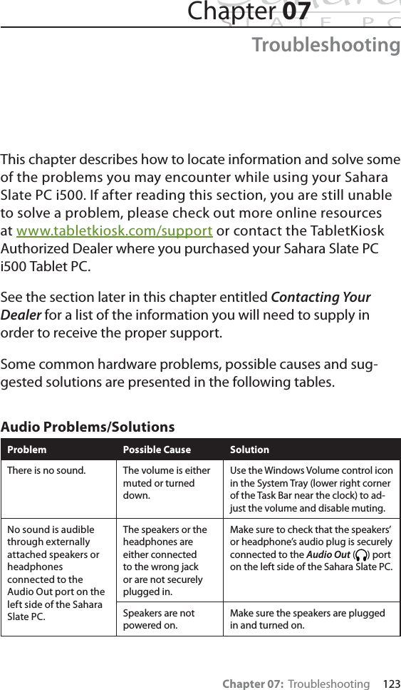 Chapter 07:  Troubleshooting     123Chapter 07TroubleshootingThis chapter describes how to locate information and solve some of the problems you may encounter while using your Sahara Slate PC i500. If after reading this section, you are still unable to solve a problem, please check out more online resources at www.tabletkiosk.com/support or contact the TabletKiosk Authorized Dealer where you purchased your Sahara Slate PC i500 Tablet PC.See the section later in this chapter entitled Contacting Your Dealer for a list of the information you will need to supply in order to receive the proper support.Some common hardware problems, possible causes and sug-gested solutions are presented in the following tables. Audio Problems/SolutionsProblem Possible Cause SolutionThere is no sound. The volume is either muted or turned down.Use the Windows Volume control icon in the System Tray (lower right corner of the Task Bar near the clock) to ad-just the volume and disable muting.No sound is audible through externally attached speakers or headphones connected to the Audio Out port on the left side of the Sahara Slate PC.The speakers or the headphones are either connected to the wrong jack or are not securely plugged in.Make sure to check that the speakers’ or headphone’s audio plug is securely connected to the Audio Out ( ) port on the left side of the Sahara Slate PC.Speakers are not powered on.Make sure the speakers are plugged in and turned on.