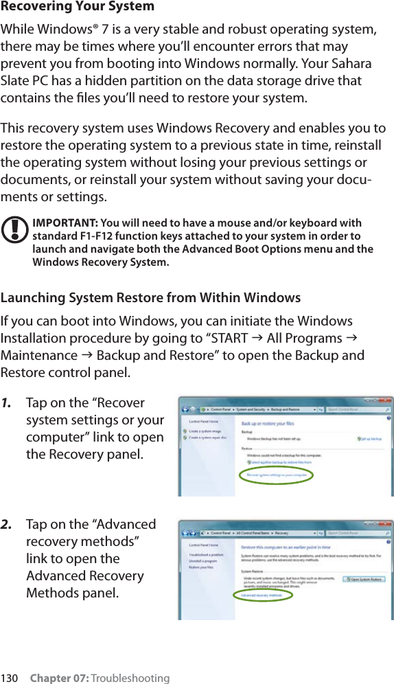 130 Chapter 07: TroubleshootingRecovering Your SystemWhile Windows® 7 is a very stable and robust operating system, there may be times where you’ll encounter errors that may prevent you from booting into Windows normally. Your Sahara Slate PC has a hidden partition on the data storage drive that contains the ﬁles you’ll need to restore your system.This recovery system uses Windows Recovery and enables you to restore the operating system to a previous state in time, reinstall the operating system without losing your previous settings or documents, or reinstall your system without saving your docu-ments or settings.IMPORTANT: You will need to have a mouse and/or keyboard with standard F1-F12 function keys attached to your system in order to launch and navigate both the Advanced Boot Options menu and the Windows Recovery System.Launching System Restore from Within WindowsIf you can boot into Windows, you can initiate the Windows Installation procedure by going to “START J All Programs JMaintenance J Backup and Restore” to open the Backup and Restore control panel.1. Tap on the “Recover system settings or your computer” link to open the Recovery panel.2. Tap on the “Advanced recovery methods” link to open the Advanced Recovery Methods panel.