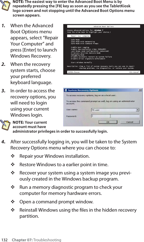 132 Chapter 07: TroubleshootingNOTE: The easiest way to enter the Advanced Boot Menu is by repeatedly pressing the [F8] key as soon as you see the TabletKiosk logo screen and not stopping until the Advanced Boot Options menu screen appears.1. When the Advanced Boot Options menu appears, select “Repair Your Computer” and press [Enter] to launch Windows Recovery.2. When the recovery system starts, choose your preferred keyboard language.3. In order to access the recovery options, you will need to login using your current Windows login.NOTE: Your current account must have administrator privileges in order to successfully login.4. After successfully logging in, you will be taken to the System Recovery Options menu where you can choose to:Repair your Windows installation.Restore Windows to a earlier point in time.Recover your system using a system image you previ-ously created in the Windows backup program.Run a memory diagnostic program to check your computer for memory hardware errors.Open a command prompt window.Reinstall Windows using the ﬁles in the hidden recovery partition.