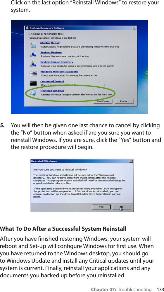Chapter 07:  Troubleshooting     133Click on the last option “Reinstall Windows” to restore your system.5. You will then be given one last chance to cancel by clicking the “No” button when asked if are you sure you want to reinstall Windows. If you are sure, click the “Yes” button and the restore procedure will begin.What To Do After a Successful System ReinstallAfter you have ﬁnished restoring Windows, your system will reboot and Set-up will conﬁgure Windows for ﬁrst use. When you have returned to the Windows desktop, you should go to Windows Update and install any Critical updates until your system is current. Finally, reinstall your applications and any documents you backed up before you reinstalled.