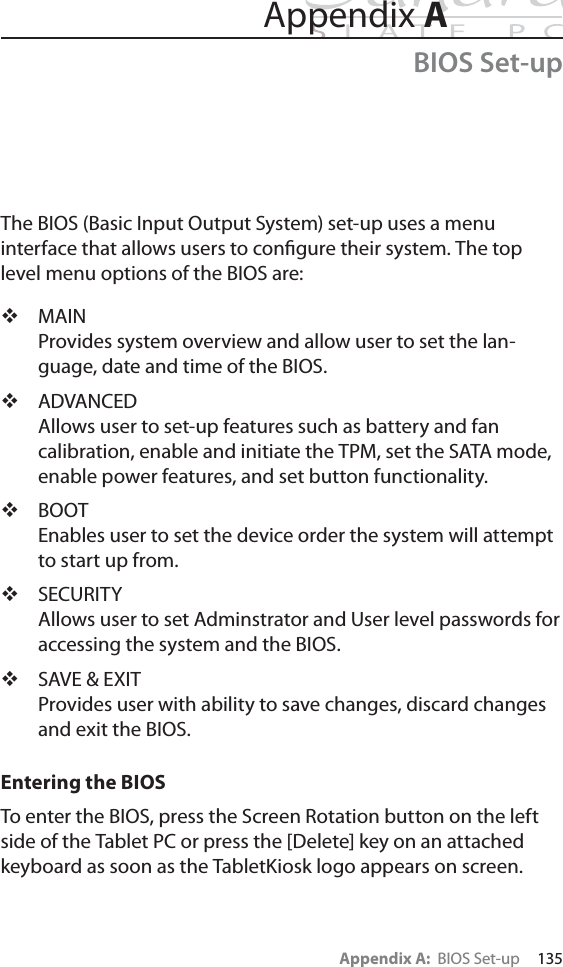 Appendix A:  BIOS Set-up     135The BIOS (Basic Input Output System) set-up uses a menu  interface that allows users to conﬁgure their system. The top level menu options of the BIOS are:MAINProvides system overview and allow user to set the lan-guage, date and time of the BIOS.ADVANCEDAllows user to set-up features such as battery and fan calibration, enable and initiate the TPM, set the SATA mode, enable power features, and set button functionality.BOOTEnables user to set the device order the system will attempt to start up from.SECURITYAllows user to set Adminstrator and User level passwords for accessing the system and the BIOS.SAVE &amp; EXIT Provides user with ability to save changes, discard changes and exit the BIOS.Entering the BIOSTo enter the BIOS, press the Screen Rotation button on the left side of the Tablet PC or press the [Delete] key on an attached keyboard as soon as the TabletKiosk logo appears on screen.Appendix ABIOS Set-up