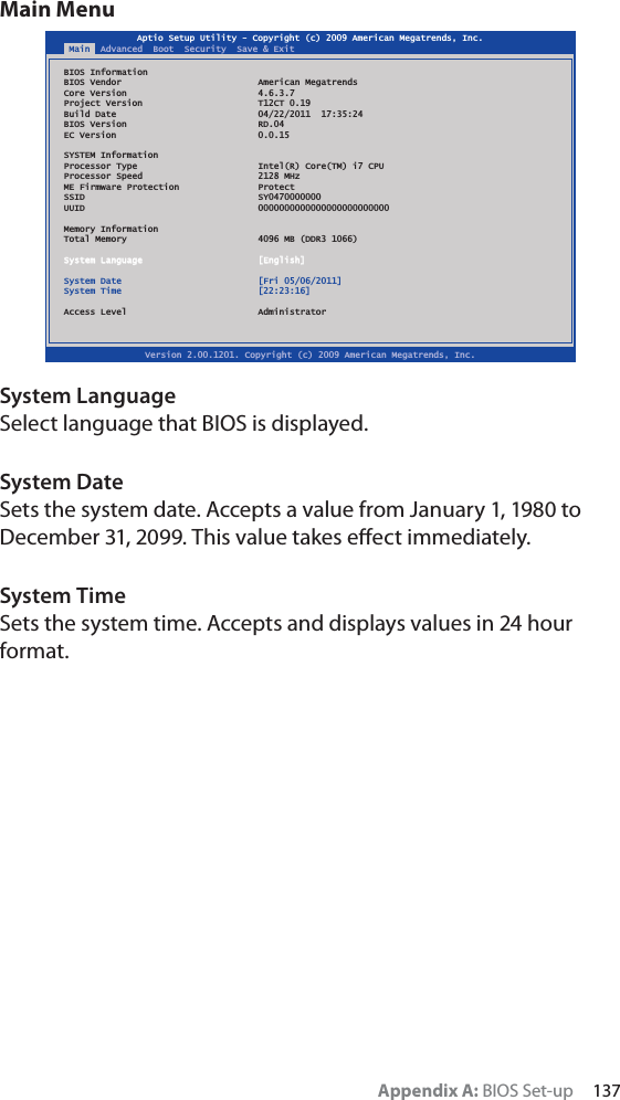 Appendix A: BIOS Set-up     137Main MenuSystem LanguageSelect language that BIOS is displayed.System DateSets the system date. Accepts a value from January 1, 1980 to December 31, 2099. This value takes eﬀect immediately.System TimeSets the system time. Accepts and displays values in 24 hour format.Aptio Setup Utility - Copyright (c) 2009 American Megatrends, Inc.Version 2.00.1201. Copyright (c) 2009 American Megatrends, Inc.Main  Advanced  Boot  Security  Save &amp; ExitBIOS InformationBIOS Vendor  American MegatrendsCore Version  4.6.3.7Project Version  T12CT 0.19Build Date  04/22/2011  17:35:24BIOS Version  RD.04EC Version  0.0.15SYSTEM InformationProcessor Type  Intel(R) Core(TM) i7 CPUProcessor Speed  2128 MHzME Firmware Protection  ProtectSSID SY0470000000UUID 0000000000000000000000000Memory InformationTotal Memory  4096 MB (DDR3 1066)System Language  [English]System Date  [Fri 05/06/2011]System Time  [22:23:16]Access Level  Administrator