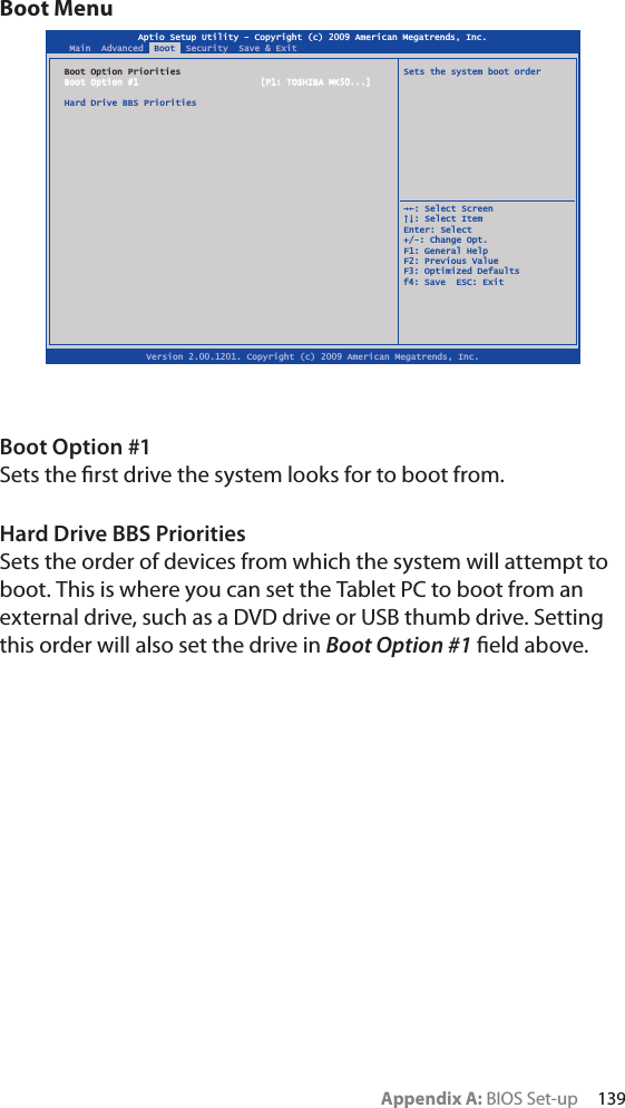 Appendix A: BIOS Set-up     139Boot MenuBoot Option #1Sets the ﬁrst drive the system looks for to boot from.Hard Drive BBS PrioritiesSets the order of devices from which the system will attempt to boot. This is where you can set the Tablet PC to boot from an external drive, such as a DVD drive or USB thumb drive. Setting this order will also set the drive in Boot Option #1 ﬁeld above.Aptio Setup Utility - Copyright (c) 2009 American Megatrends, Inc.Version 2.00.1201. Copyright (c) 2009 American Megatrends, Inc.Main  Advanced  Boot  Security  Save &amp; ExitBoot Option Priorities  Sets the system boot orderBoot Option #1  [P1: TOSHIBA MK50...]Hard Drive BBS Priorities  ȲȰ: Select Screen  ȱȳ: Select ItemEnter: Select+/-: Change Opt.F1: General HelpF2: Previous ValueF3: Optimized Defaultsf4: Save  ESC: Exit