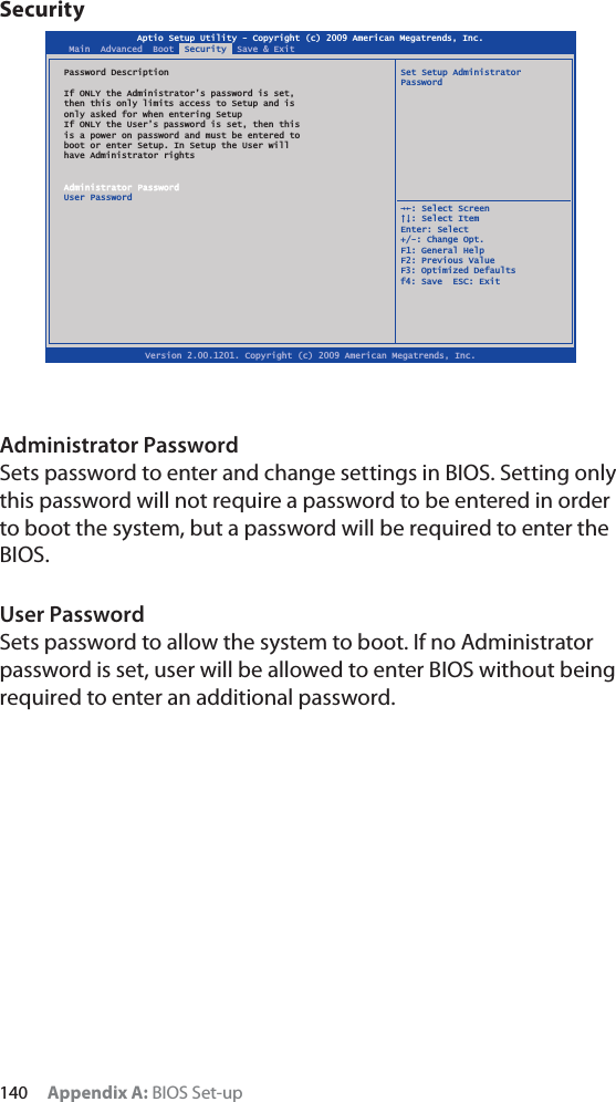 140 Appendix A: BIOS Set-upSecurityAdministrator PasswordSets password to enter and change settings in BIOS. Setting only this password will not require a password to be entered in order to boot the system, but a password will be required to enter the BIOS.User PasswordSets password to allow the system to boot. If no Administrator password is set, user will be allowed to enter BIOS without being required to enter an additional password.Aptio Setup Utility - Copyright (c) 2009 American Megatrends, Inc.Version 2.00.1201. Copyright (c) 2009 American Megatrends, Inc.Main  Advanced  Boot  Security  Save &amp; ExitPassword Description  Set Setup Administrator PasswordIf ONLY the Administrator’s password is set,then this only limits access to Setup and isonly asked for when entering SetupIf ONLY the User’s password is set, then thisis a power on password and must be entered toboot or enter Setup. In Setup the User willhave Administrator rightsAdministrator PasswordUser Password  ȲȰ: Select Screen  ȱȳ: Select ItemEnter: Select+/-: Change Opt.F1: General HelpF2: Previous ValueF3: Optimized Defaultsf4: Save  ESC: Exit