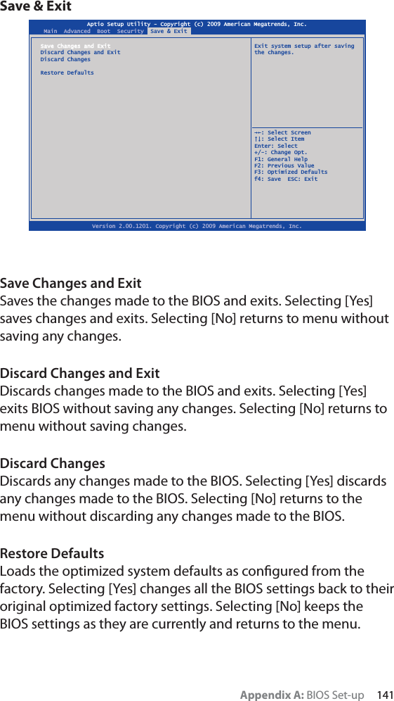 Appendix A: BIOS Set-up     141Save &amp; ExitSave Changes and ExitSaves the changes made to the BIOS and exits. Selecting [Yes] saves changes and exits. Selecting [No] returns to menu without saving any changes.Discard Changes and ExitDiscards changes made to the BIOS and exits. Selecting [Yes] exits BIOS without saving any changes. Selecting [No] returns to menu without saving changes.Discard ChangesDiscards any changes made to the BIOS. Selecting [Yes] discards any changes made to the BIOS. Selecting [No] returns to the menu without discarding any changes made to the BIOS.Restore DefaultsLoads the optimized system defaults as conﬁgured from the factory. Selecting [Yes] changes all the BIOS settings back to their original optimized factory settings. Selecting [No] keeps the BIOS settings as they are currently and returns to the menu.Aptio Setup Utility - Copyright (c) 2009 American Megatrends, Inc.Version 2.00.1201. Copyright (c) 2009 American Megatrends, Inc.Main  Advanced  Boot  Security  Save &amp; ExitSave Changes and Exit   Exit system setup after savingDiscard Changes and Exit  the changes.Discard ChangesRestore Defaults  ȲȰ: Select Screen  ȱȳ: Select ItemEnter: Select+/-: Change Opt.F1: General HelpF2: Previous ValueF3: Optimized Defaultsf4: Save  ESC: Exit