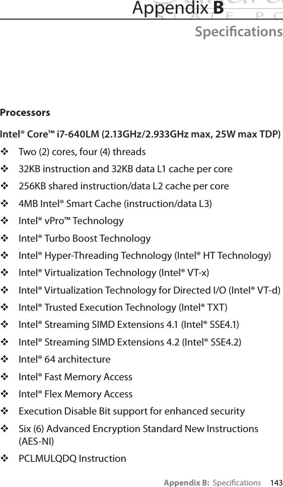 Appendix B:  Speciﬁcations     143Appendix BSpeciﬁcationsProcessorsIntel® Core™ i7-640LM (2.13GHz/2.933GHz max, 25W max TDP)Two (2) cores, four (4) threads32KB instruction and 32KB data L1 cache per core256KB shared instruction/data L2 cache per core4MB Intel® Smart Cache (instruction/data L3)Intel® vPro™ TechnologyIntel® Turbo Boost TechnologyIntel® Hyper-Threading Technology (Intel® HT Technology)Intel® Virtualization Technology (Intel® VT-x)Intel® Virtualization Technology for Directed I/O (Intel® VT-d)Intel® Trusted Execution Technology (Intel® TXT)Intel® Streaming SIMD Extensions 4.1 (Intel® SSE4.1)Intel® Streaming SIMD Extensions 4.2 (Intel® SSE4.2)Intel® 64 architectureIntel® Fast Memory AccessIntel® Flex Memory AccessExecution Disable Bit support for enhanced securitySix (6) Advanced Encryption Standard New Instructions (AES-NI)PCLMULQDQ Instruction