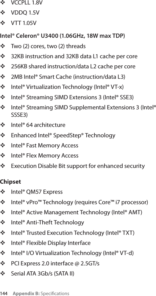 144 Appendix B: SpeciﬁcationsVCCPLL 1.8VVDDQ 1.5VVTT 1.05VIntel® Celeron® U3400 (1.06GHz, 18W max TDP)Two (2) cores, two (2) threads32KB instruction and 32KB data L1 cache per core256KB shared instruction/data L2 cache per core2MB Intel® Smart Cache (instruction/data L3)Intel® Virtualization Technology (Intel® VT-x)Intel® Streaming SIMD Extensions 3 (Intel® SSE3)Intel® Streaming SIMD Supplemental Extensions 3 (Intel® SSSE3)Intel® 64 architectureEnhanced Intel® SpeedStep® TechnologyIntel® Fast Memory AccessIntel® Flex Memory AccessExecution Disable Bit support for enhanced securityChipsetIntel® QM57 ExpressIntel® vPro™ Technology (requires Core™ i7 processor)Intel® Active Management Technology (Intel® AMT)Intel® Anti-Theft TechnologyIntel® Trusted Execution Technology (Intel® TXT)Intel® Flexible Display InterfaceIntel® I/O Virtualization Technology (Intel® VT-d)PCI Express 2.0 interface @ 2.5GT/sSerial ATA 3Gb/s (SATA II)