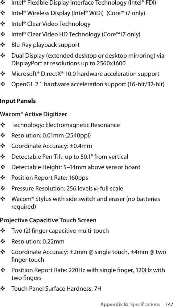 Appendix B:  Speciﬁcations     147Intel® Flexible Display Interface Technology (Intel® FDI)Intel® Wireless Display (Intel® WiDi)  (Core™ i7 only)Intel® Clear Video TechnologyIntel® Clear Video HD Technology (Core™ i7 only)Blu-Ray playback supportDual Display (extended desktop or desktop mirroring) via DisplayPort at resolutions up to 2560x1600Microsoft® DirectX® 10.0 hardware acceleration supportOpenGL 2.1 hardware acceleration support (16-bit/32-bit)Input PanelsWacom® Active DigitizerTechnology: Electromagnetic ResonanceResolution: 0.01mm (2540ppi)Coordinate Accuracy: ±0.4mmDetectable Pen Tilt: up to 50.1° from verticalDetectable Height: 5–14mm above sensor boardPosition Report Rate: 160ppsPressure Resolution: 256 levels @ full scaleWacom® Stylus with side switch and eraser (no batteries required)Projective Capacitive Touch ScreenTwo (2) ﬁnger capacitive multi-touchResolution: 0.22mmCoordinate Accuracy: ±2mm @ single touch, ±4mm @ two ﬁnger touchPosition Report Rate: 220Hz with single ﬁnger, 120Hz with two ﬁngersTouch Panel Surface Hardness: 7H