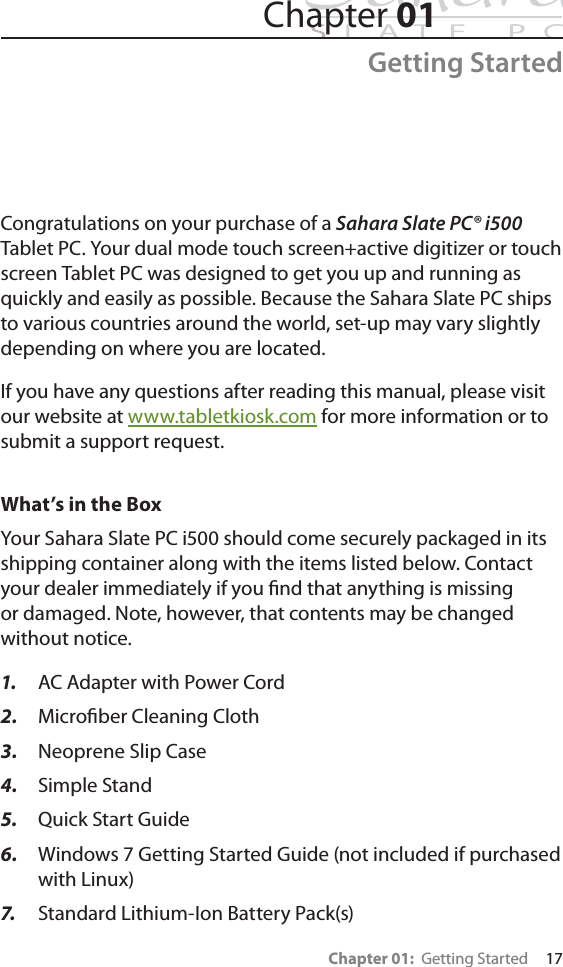 Chapter 01:  Getting Started     17Chapter 01Getting StartedCongratulations on your purchase of a Sahara Slate PC® i500Tablet PC. Your dual mode touch screen+active digitizer or touch screen Tablet PC was designed to get you up and running as quickly and easily as possible. Because the Sahara Slate PC ships to various countries around the world, set-up may vary slightly depending on where you are located.If you have any questions after reading this manual, please visit our website at www.tabletkiosk.com for more information or to submit a support request.What’s in the BoxYour Sahara Slate PC i500 should come securely packaged in its shipping container along with the items listed below. Contact your dealer immediately if you ﬁnd that anything is missing or damaged. Note, however, that contents may be changed without notice.1. AC Adapter with Power Cord2. Microﬁber Cleaning Cloth3. Neoprene Slip Case4. Simple Stand5. Quick Start Guide6. Windows 7 Getting Started Guide (not included if purchased with Linux)7. Standard Lithium-Ion Battery Pack(s)