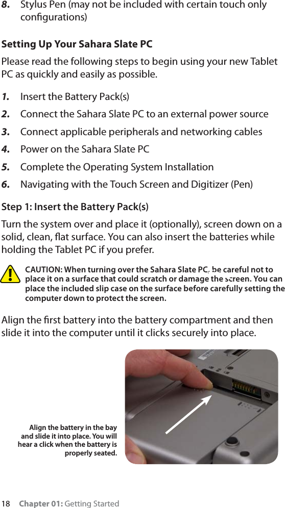 18 Chapter 01: Getting Started8. Stylus Pen (may not be included with certain touch only conﬁgurations)Setting Up Your Sahara Slate PCPlease read the following steps to begin using your new Tablet PC as quickly and easily as possible.1. Insert the Battery Pack(s)2. Connect the Sahara Slate PC to an external power source3. Connect applicable peripherals and networking cables4. Power on the Sahara Slate PC5. Complete the Operating System Installation6. Navigating with the Touch Screen and Digitizer (Pen)Step 1: Insert the Battery Pack(s)Turn the system over and place it (optionally), screen down on a solid, clean, ﬂat surface. You can also insert the batteries while holding the Tablet PC if you prefer.CAUTION: When turning over the Sahara Slate PC, be careful not to place it on a surface that could scratch or damage the screen. You can place the included slip case on the surface before carefully setting the computer down to protect the screen.Align the ﬁrst battery into the battery compartment and then slide it into the computer until it clicks securely into place. Align the battery in the bay and slide it into place. You will hear a click when the battery is properly seated.