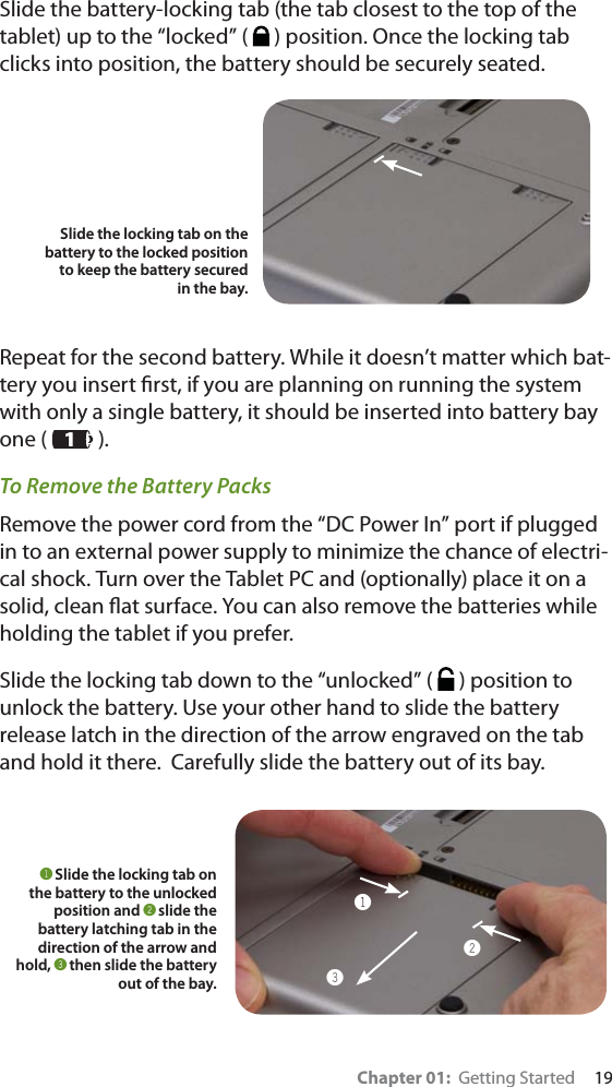 Chapter 01:  Getting Started     19Slide the battery-locking tab (the tab closest to the top of the tablet) up to the “locked” (   ) position. Once the locking tab clicks into position, the battery should be securely seated.Repeat for the second battery. While it doesn’t matter which bat-tery you insert ﬁrst, if you are planning on running the system with only a single battery, it should be inserted into battery bay one (   ).To Remove the Battery PacksRemove the power cord from the “DC Power In” port if plugged in to an external power supply to minimize the chance of electri-cal shock. Turn over the Tablet PC and (optionally) place it on a solid, clean ﬂat surface. You can also remove the batteries while holding the tablet if you prefer.Slide the locking tab down to the “unlocked” (   ) position to unlock the battery. Use your other hand to slide the battery release latch in the direction of the arrow engraved on the tab and hold it there.  Carefully slide the battery out of its bay.Slide the locking tab on the battery to the locked position to keep the battery secured in the bay.!Slide the locking tab on the battery to the unlocked position and @slide the battery latching tab in the direction of the arrow and hold, #then slide the battery out of the bay.!@#