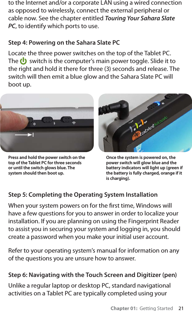 Chapter 01:  Getting Started     21to the Internet and/or a corporate LAN using a wired connection as opposed to wirelessly, connect the external peripheral or cable now. See the chapter entitled Touring Your Sahara Slate PC, to identify which ports to use.Step 4: Powering on the Sahara Slate PCLocate the three power switches on the top of the Tablet PC. The  switch is the computer’s main power toggle. Slide it to the right and hold it there for three (3) seconds and release. The switch will then emit a blue glow and the Sahara Slate PC will boot up.Step 5: Completing the Operating System InstallationWhen your system powers on for the ﬁrst time, Windows will have a few questions for you to answer in order to localize your installation. If you are planning on using the Fingerprint Reader to assist you in securing your system and logging in, you should create a password when you make your initial user account.Refer to your operating system’s manual for information on any of the questions you are unsure how to answer.Step 6: Navigating with the Touch Screen and Digitizer (pen)Unlike a regular laptop or desktop PC, standard navigational activities on a Tablet PC are typically completed using your Press and hold the power switch on the top of the Tablet PC for three seconds or until the switch glows blue. The system should then boot up.Once the system is powered on, the power switch will glow blue and the battery indicators will light up (green if  the battery is fully charged, orange if it is charging).