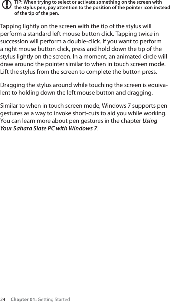 24 Chapter 01: Getting StartedTIP: When trying to select or activate something on the screen with the stylus pen, pay attention to the position of the pointer icon instead of the tip of the pen.Tapping lightly on the screen with the tip of the stylus will perform a standard left mouse button click. Tapping twice in succession will perform a double-click. If you want to perform a right mouse button click, press and hold down the tip of the stylus lightly on the screen. In a moment, an animated circle will draw around the pointer similar to when in touch screen mode. Lift the stylus from the screen to complete the button press.Dragging the stylus around while touching the screen is equiva-lent to holding down the left mouse button and dragging.Similar to when in touch screen mode, Windows 7 supports pen gestures as a way to invoke short-cuts to aid you while working. You can learn more about pen gestures in the chapter UsingYour Sahara Slate PC with Windows 7.