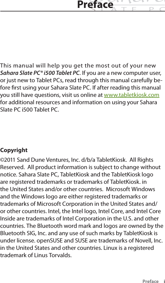 Preface     iPrefacePrefaceThis manual will help you get the most out of your new Sahara Slate PC® i500 Tablet PC. If you are a new computer user, or just new to Tablet PCs, read through this manual carefully be-fore ﬁrst using your Sahara Slate PC. If after reading this manual you still have questions, visit us online at www.tabletkiosk.comfor additional resources and information on using your Sahara Slate PC i500 Tablet PC.Copyright©2011 Sand Dune Ventures, Inc. d/b/a TabletKiosk.  All Rights Reserved.  All product information is subject to change without notice. Sahara Slate PC, TabletKiosk and the TabletKiosk logo are registered trademarks or trademarks of TabletKiosk. in the United States and/or other countries.  Microsoft Windows and the Windows logo are either registered trademarks or trademarks of Microsoft Corporation in the United States and/or other countries. Intel, the Intel logo, Intel Core, and Intel Core Inside are trademarks of Intel Corporation in the U.S. and other countries. The Bluetooth word mark and logos are owned by the Bluetooth SIG, Inc. and any use of such marks by TabletKiosk is under license. openSUSE and SUSE are trademarks of Novell, Inc. in the United States and other countries. Linux is a registered trademark of Linus Torvalds.