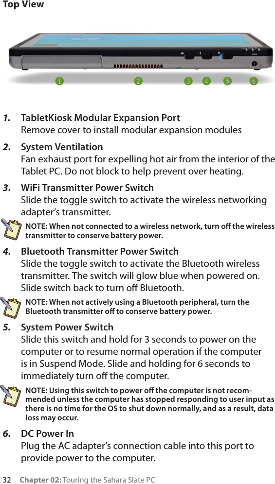 32 Chapter 02: Touring the Sahara Slate PCTop View1. TabletKiosk Modular Expansion Port Remove cover to install modular expansion modules2. System VentilationFan exhaust port for expelling hot air from the interior of the Tablet PC. Do not block to help prevent over heating.3. WiFi Transmitter Power SwitchSlide the toggle switch to activate the wireless networking adapter’s transmitter.NOTE: When not connected to a wireless network, turn oﬀ the wireless transmitter to conserve battery power.4. Bluetooth Transmitter Power SwitchSlide the toggle switch to activate the Bluetooth wireless transmitter. The switch will glow blue when powered on. Slide switch back to turn oﬀ Bluetooth.NOTE: When not actively using a Bluetooth peripheral, turn the Bluetooth transmitter oﬀ to conserve battery power.5. System Power SwitchSlide this switch and hold for 3 seconds to power on the computer or to resume normal operation if the computer is in Suspend Mode. Slide and holding for 6 seconds to immediately turn oﬀ the computer.NOTE: Using this switch to power oﬀ the computer is not recom-mended unless the computer has stopped responding to user input as there is no time for the OS to shut down normally, and as a result, data loss may occur.6. DC Power InPlug the AC adapter’s connection cable into this port to provide power to the computer.!@#$%^