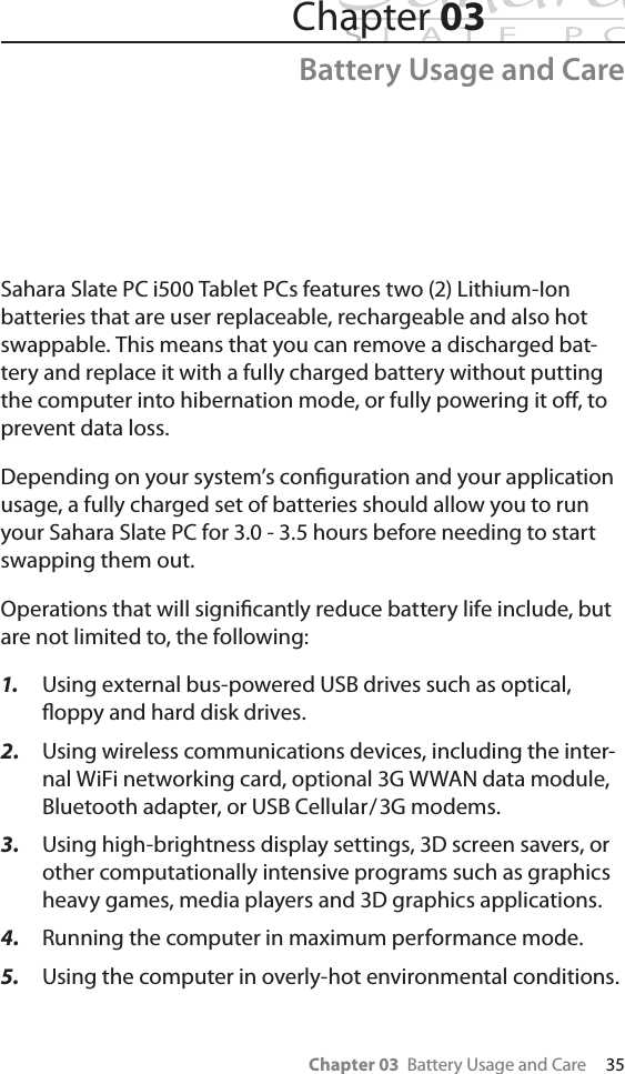 Chapter 03  Battery Usage and Care     35Chapter 03Battery Usage and CareSahara Slate PC i500 Tablet PCs features two (2) Lithium-Ion batteries that are user replaceable, rechargeable and also hot swappable. This means that you can remove a discharged bat-tery and replace it with a fully charged battery without putting the computer into hibernation mode, or fully powering it oﬀ, to prevent data loss.Depending on your system’s conﬁguration and your application usage, a fully charged set of batteries should allow you to run your Sahara Slate PC for 3.0 - 3.5 hours before needing to start swapping them out. Operations that will signiﬁcantly reduce battery life include, but are not limited to, the following:1. Using external bus-powered USB drives such as optical, ﬂoppy and hard disk drives.2. Using wireless communications devices, including the inter-nal WiFi networking card, optional 3G WWAN data module, Bluetooth adapter, or USB Cellular/3G modems.3. Using high-brightness display settings, 3D screen savers, or other computationally intensive programs such as graphics heavy games, media players and 3D graphics applications.4. Running the computer in maximum performance mode.5. Using the computer in overly-hot environmental conditions.