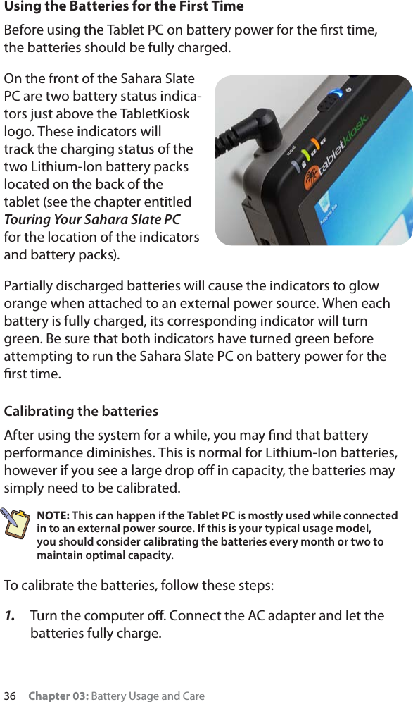 36 Chapter 03: Battery Usage and CareUsing the Batteries for the First TimeBefore using the Tablet PC on battery power for the ﬁrst time, the batteries should be fully charged.On the front of the Sahara Slate PC are two battery status indica-tors just above the TabletKiosk logo. These indicators will track the charging status of the two Lithium-Ion battery packs located on the back of the tablet (see the chapter entitled Touring Your Sahara Slate PCfor the location of the indicators and battery packs).Partially discharged batteries will cause the indicators to glow orange when attached to an external power source. When each battery is fully charged, its corresponding indicator will turn green. Be sure that both indicators have turned green before attempting to run the Sahara Slate PC on battery power for the ﬁrst time.Calibrating the batteriesAfter using the system for a while, you may ﬁnd that battery performance diminishes. This is normal for Lithium-Ion batteries, however if you see a large drop oﬀ in capacity, the batteries may simply need to be calibrated.NOTE: This can happen if the Tablet PC is mostly used while connected in to an external power source. If this is your typical usage model, you should consider calibrating the batteries every month or two to maintain optimal capacity.To calibrate the batteries, follow these steps:1. Turn the computer oﬀ. Connect the AC adapter and let the batteries fully charge.