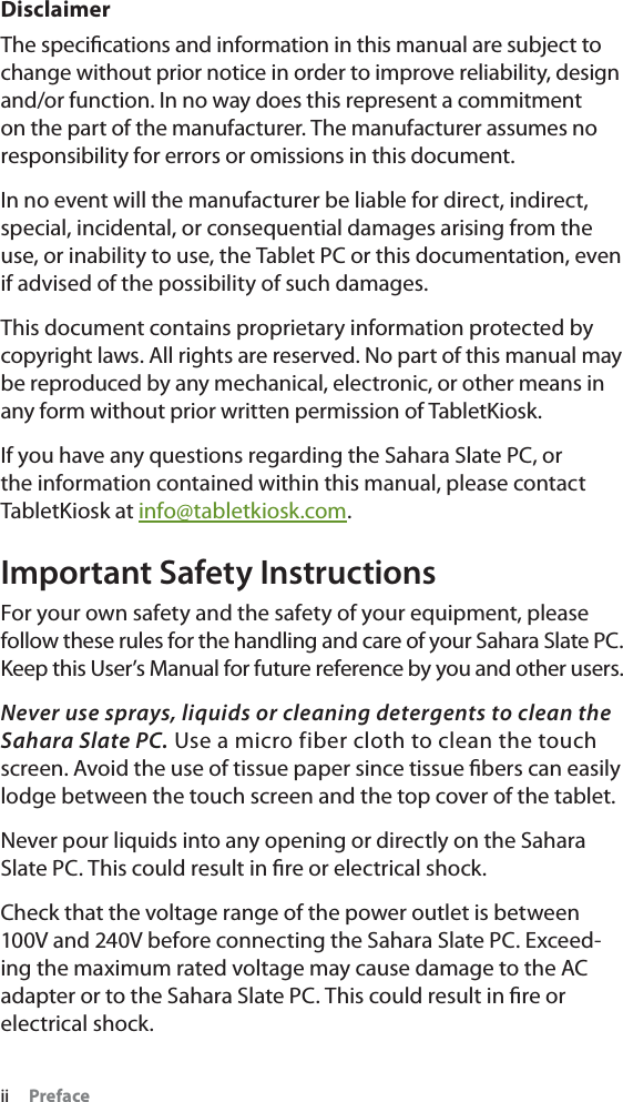 ii PrefaceDisclaimerThe speciﬁcations and information in this manual are subject to change without prior notice in order to improve reliability, design and/or function. In no way does this represent a commitment on the part of the manufacturer. The manufacturer assumes no responsibility for errors or omissions in this document.In no event will the manufacturer be liable for direct, indirect, special, incidental, or consequential damages arising from the use, or inability to use, the Tablet PC or this documentation, even if advised of the possibility of such damages.This document contains proprietary information protected by copyright laws. All rights are reserved. No part of this manual may be reproduced by any mechanical, electronic, or other means in any form without prior written permission of TabletKiosk.If you have any questions regarding the Sahara Slate PC, or the information contained within this manual, please contact TabletKiosk at info@tabletkiosk.com.Important Safety InstructionsFor your own safety and the safety of your equipment, please follow these rules for the handling and care of your Sahara Slate PC. Keep this User’s Manual for future reference by you and other users.Never use sprays, liquids or cleaning detergents to clean the Sahara Slate PC. Use a micro fiber cloth to clean the touch screen. Avoid the use of tissue paper since tissue ﬁbers can easily lodge between the touch screen and the top cover of the tablet.Never pour liquids into any opening or directly on the Sahara Slate PC. This could result in ﬁre or electrical shock.Check that the voltage range of the power outlet is between 100V and 240V before connecting the Sahara Slate PC. Exceed-ing the maximum rated voltage may cause damage to the AC adapter or to the Sahara Slate PC. This could result in ﬁre or electrical shock.