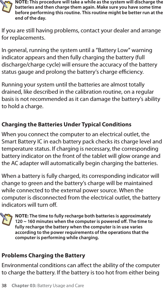 38 Chapter 03: Battery Usage and CareNOTE: This procedure will take a while as the system will discharge the batteries and then charge them again. Make sure you have some time before performing this routine. This routine might be better run at the end of the day.If you are still having problems, contact your dealer and arrange for replacements. In general, running the system until a “Battery Low” warning indicator appears and then fully charging the battery (full discharge/charge cycle) will ensure the accuracy of the battery status gauge and prolong the battery’s charge eﬃciency.Running your system until the batteries are almost totally drained, like described in the calibration routine, on a regular basis is not recommended as it can damage the battery’s ability to hold a charge.Charging the Batteries Under Typical ConditionsWhen you connect the computer to an electrical outlet, the Smart Battery IC in each battery pack checks its charge level and temperature status. If charging is necessary, the corresponding battery indicator on the front of the tablet will glow orange and the AC adapter will automatically begin charging the batteries.When a battery is fully charged, its corresponding indicator will change to green and the battery’s charge will be maintained while connected to the external power source. When the computer is disconnected from the electrical outlet, the battery indicators will turn oﬀ.NOTE: The time to fully recharge both batteries is approximately  120 ~ 160 minutes when the computer is powered oﬀ. The time to fully recharge the battery when the computer is in use varies according to the power requirements of the operations that the computer is performing while charging.Problems Charging the BatteryEnvironmental conditions can aﬀect the ability of the computer to charge the battery. If the battery is too hot from either being 