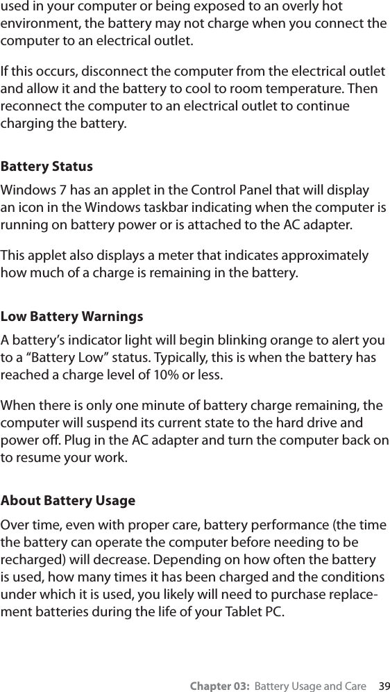 Chapter 03:  Battery Usage and Care     39used in your computer or being exposed to an overly hot environment, the battery may not charge when you connect the computer to an electrical outlet.If this occurs, disconnect the computer from the electrical outlet and allow it and the battery to cool to room temperature. Then reconnect the computer to an electrical outlet to continue charging the battery. Battery StatusWindows 7 has an applet in the Control Panel that will display an icon in the Windows taskbar indicating when the computer is running on battery power or is attached to the AC adapter.  This applet also displays a meter that indicates approximately how much of a charge is remaining in the battery. Low Battery Warnings A battery’s indicator light will begin blinking orange to alert you to a “Battery Low” status. Typically, this is when the battery has reached a charge level of 10% or less.When there is only one minute of battery charge remaining, the computer will suspend its current state to the hard drive and power oﬀ. Plug in the AC adapter and turn the computer back on to resume your work.About Battery UsageOver time, even with proper care, battery performance (the time the battery can operate the computer before needing to be recharged) will decrease. Depending on how often the battery is used, how many times it has been charged and the conditions under which it is used, you likely will need to purchase replace-ment batteries during the life of your Tablet PC.