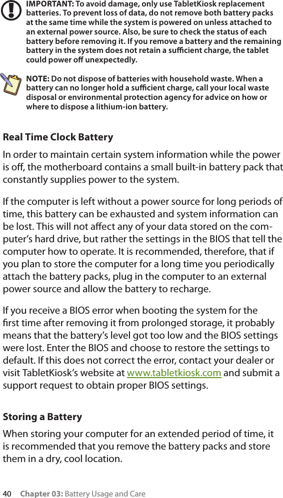 40 Chapter 03: Battery Usage and CareIMPORTANT: To avoid damage, only use TabletKiosk replacement batteries. To prevent loss of data, do not remove both battery packs at the same time while the system is powered on unless attached to an external power source. Also, be sure to check the status of each battery before removing it. If you remove a battery and the remaining battery in the system does not retain a suﬃcient charge, the tablet could power oﬀ unexpectedly.NOTE: Do not dispose of batteries with household waste. When a battery can no longer hold a suﬃcient charge, call your local waste disposal or environmental protection agency for advice on how or where to dispose a lithium-ion battery.Real Time Clock BatteryIn order to maintain certain system information while the power is oﬀ, the motherboard contains a small built-in battery pack that constantly supplies power to the system. If the computer is left without a power source for long periods of time, this battery can be exhausted and system information can be lost. This will not aﬀect any of your data stored on the com-puter’s hard drive, but rather the settings in the BIOS that tell the computer how to operate. It is recommended, therefore, that if you plan to store the computer for a long time you periodically attach the battery packs, plug in the computer to an external power source and allow the battery to recharge.If you receive a BIOS error when booting the system for the ﬁrst time after removing it from prolonged storage, it probably means that the battery’s level got too low and the BIOS settings were lost. Enter the BIOS and choose to restore the settings to default. If this does not correct the error, contact your dealer or visit TabletKiosk’s website at www.tabletkiosk.com and submit a support request to obtain proper BIOS settings.Storing a BatteryWhen storing your computer for an extended period of time, it is recommended that you remove the battery packs and store them in a dry, cool location.