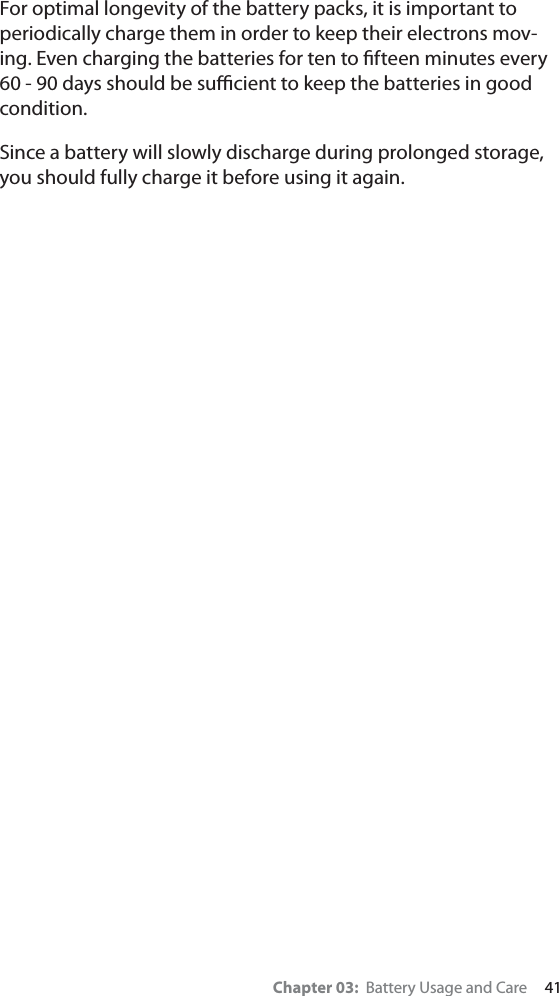 Chapter 03:  Battery Usage and Care     41For optimal longevity of the battery packs, it is important to periodically charge them in order to keep their electrons mov-ing. Even charging the batteries for ten to ﬁfteen minutes every 60 - 90 days should be suﬃcient to keep the batteries in good condition.Since a battery will slowly discharge during prolonged storage, you should fully charge it before using it again. 