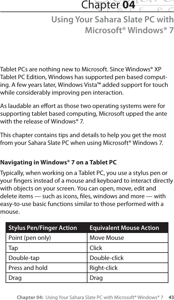 Chapter 04:  Using Your Sahara Slate PC with Microsoft® Windows® 7     43Chapter 04Using Your Sahara Slate PC with Microsoft® Windows® 7Tablet PCs are nothing new to Microsoft. Since Windows® XP Tablet PC Edition, Windows has supported pen based comput-ing. A few years later, Windows Vista™ added support for touch while considerably improving pen interaction.As laudable an eﬀort as those two operating systems were for supporting tablet based computing, Microsoft upped the ante with the release of Windows® 7.This chapter contains tips and details to help you get the most from your Sahara Slate PC when using Microsoft® Windows 7.Navigating in Windows® 7 on a Tablet PCTypically, when working on a Tablet PC, you use a stylus pen or your ﬁngers instead of a mouse and keyboard to interact directly with objects on your screen. You can open, move, edit and delete items — such as icons, ﬁles, windows and more — with easy-to-use basic functions similar to those performed with a mouse.Stylus Pen/Finger Action Equivalent Mouse ActionPoint (pen only) Move MouseTap ClickDouble-tap Double-clickPress and hold Right-clickDrag Drag