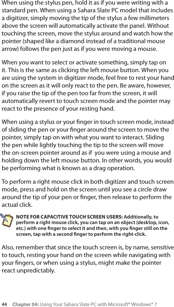 44 Chapter 04: Using Your Sahara Slate PC with Microsoft® Windows® 7When using the stylus pen, hold it as if you were writing with a standard pen. When using a Sahara Slate PC model that includes a digitizer, simply moving the tip of the stylus a few millimeters above the screen will automatically activate the panel. Without touching the screen, move the stylus around and watch how the pointer (shaped like a diamond instead of a traditional mouse arrow) follows the pen just as if you were moving a mouse.When you want to select or activate something, simply tap on it. This is the same as clicking the left mouse button. When you are using the system in digitizer mode, feel free to rest your hand on the screen as it will only react to the pen. Be aware, however, if you raise the tip of the pen too far from the screen, it will automatically revert to touch screen mode and the pointer may react to the presence of your resting hand.When using a stylus or your ﬁnger in touch screen mode, instead of sliding the pen or your ﬁnger around the screen to move the pointer, simply tap on with what you want to interact. Sliding the pen while lightly touching the tip to the screen will move the on-screen pointer around as if  you were using a mouse and holding down the left mouse button. In other words, you would be performing what is known as a drag operation.To perform a right mouse click in both digitizer and touch screen mode, press and hold on the screen until you see a circle draw around the tip of your pen or ﬁnger, then release to perform the actual click.NOTE FOR CAPACITIVE TOUCH SCREEN USERS: Additionally, to perform a right mouse click, you can tap on an object (desktop, icon, etc.) with one ﬁnger to select it and then, with you ﬁnger still on the screen, tap with a second ﬁnger to perform the right-click.Also, remember that since the touch screen is, by name, sensitive to touch, resting your hand on the screen while navigating with your ﬁngers, or when using a stylus, might make the pointer react unpredictably.