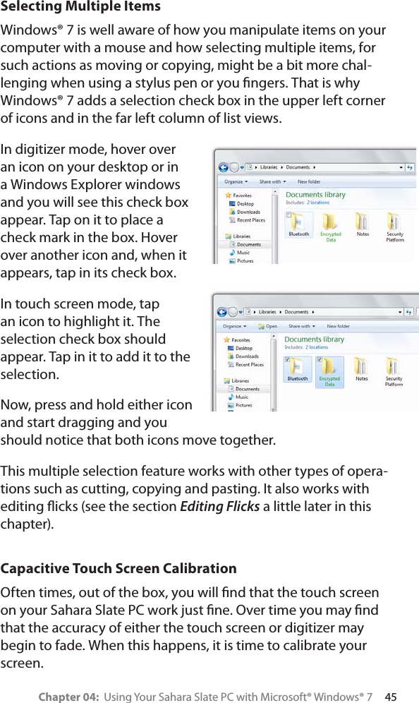 Chapter 04:  Using Your Sahara Slate PC with Microsoft® Windows® 7     45Selecting Multiple ItemsWindows® 7 is well aware of how you manipulate items on your computer with a mouse and how selecting multiple items, for such actions as moving or copying, might be a bit more chal-lenging when using a stylus pen or you ﬁngers. That is why Windows® 7 adds a selection check box in the upper left corner of icons and in the far left column of list views.In digitizer mode, hover over an icon on your desktop or in a Windows Explorer windows and you will see this check box appear. Tap on it to place a check mark in the box. Hover over another icon and, when it appears, tap in its check box. In touch screen mode, tap an icon to highlight it. The selection check box should appear. Tap in it to add it to the selection.Now, press and hold either icon and start dragging and you should notice that both icons move together.This multiple selection feature works with other types of opera-tions such as cutting, copying and pasting. It also works with editing ﬂicks (see the section Editing Flicks a little later in this chapter).Capacitive Touch Screen CalibrationOften times, out of the box, you will ﬁnd that the touch screen on your Sahara Slate PC work just ﬁne. Over time you may ﬁnd that the accuracy of either the touch screen or digitizer may begin to fade. When this happens, it is time to calibrate your screen.