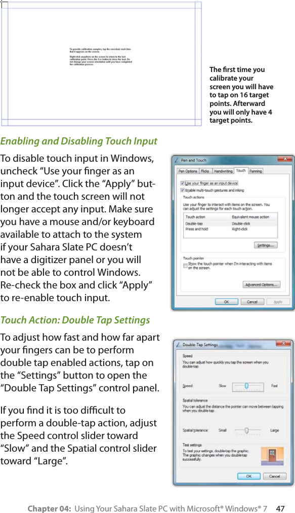 Chapter 04:  Using Your Sahara Slate PC with Microsoft® Windows® 7     47Enabling and Disabling Touch InputTo disable touch input in Windows, uncheck “Use your ﬁnger as an input device”. Click the “Apply” but-ton and the touch screen will not longer accept any input. Make sure you have a mouse and/or keyboard available to attach to the system if your Sahara Slate PC doesn’t have a digitizer panel or you will not be able to control Windows. Re-check the box and click “Apply” to re-enable touch input.Touch Action: Double Tap SettingsTo adjust how fast and how far apart your ﬁngers can be to perform double tap enabled actions, tap on the “Settings” button to open the “Double Tap Settings” control panel.If you ﬁnd it is too diﬃcult to perform a double-tap action, adjust the Speed control slider toward “Slow” and the Spatial control slider toward “Large”.The ﬁrst time you calibrate your screen you will have to tap on 16 target points. Afterward you will only have 4 target points.
