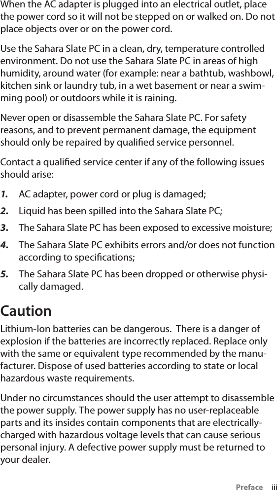 Preface     iiiWhen the AC adapter is plugged into an electrical outlet, place the power cord so it will not be stepped on or walked on. Do not place objects over or on the power cord.Use the Sahara Slate PC in a clean, dry, temperature controlled environment. Do not use the Sahara Slate PC in areas of high humidity, around water (for example: near a bathtub, washbowl, kitchen sink or laundry tub, in a wet basement or near a swim-ming pool) or outdoors while it is raining.Never open or disassemble the Sahara Slate PC. For safety reasons, and to prevent permanent damage, the equipment should only be repaired by qualiﬁed service personnel.Contact a qualiﬁed service center if any of the following issues should arise:1. AC adapter, power cord or plug is damaged;2. Liquid has been spilled into the Sahara Slate PC;3. The Sahara Slate PC has been exposed to excessive moisture;4. The Sahara Slate PC exhibits errors and/or does not function according to speciﬁcations;5. The Sahara Slate PC has been dropped or otherwise physi-cally damaged.CautionLithium-Ion batteries can be dangerous.  There is a danger of explosion if the batteries are incorrectly replaced. Replace only with the same or equivalent type recommended by the manu-facturer. Dispose of used batteries according to state or local hazardous waste requirements.Under no circumstances should the user attempt to disassemble the power supply. The power supply has no user-replaceable parts and its insides contain components that are electrically-charged with hazardous voltage levels that can cause serious personal injury. A defective power supply must be returned to your dealer.